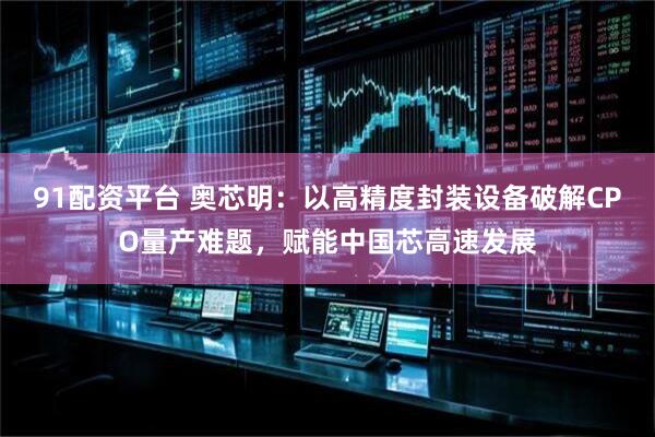 91配资平台 奥芯明：以高精度封装设备破解CPO量产难题，赋能中国芯高速发展