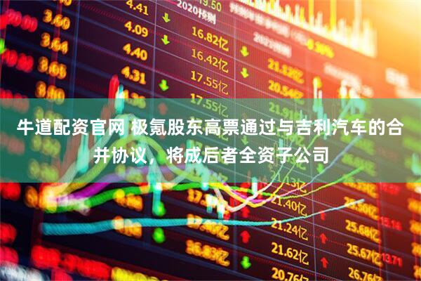 牛道配资官网 极氪股东高票通过与吉利汽车的合并协议，将成后者全资子公司