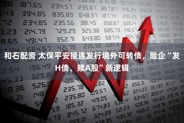 和石配资 太保平安接连发行境外可转债，险企“发H债、赎A股”新逻辑