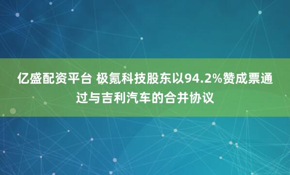亿盛配资平台 极氪科技股东以94.2%赞成票通过与吉利汽车的合并协议