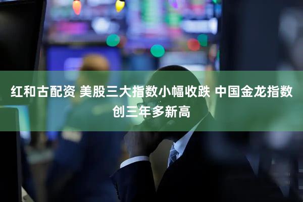 红和古配资 美股三大指数小幅收跌 中国金龙指数创三年多新高