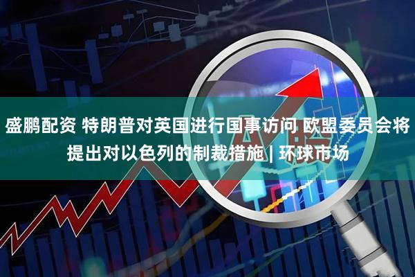 盛鹏配资 特朗普对英国进行国事访问 欧盟委员会将提出对以色列的制裁措施 | 环球市场
