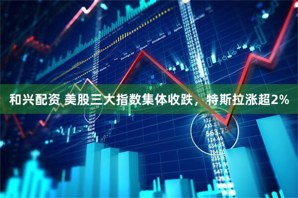 和兴配资 美股三大指数集体收跌，特斯拉涨超2%