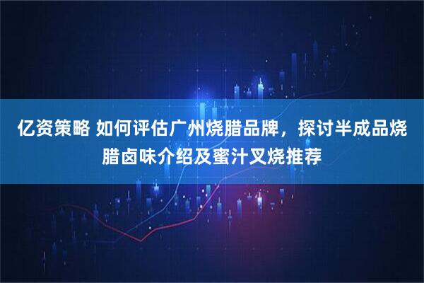 亿资策略 如何评估广州烧腊品牌，探讨半成品烧腊卤味介绍及蜜汁叉烧推荐