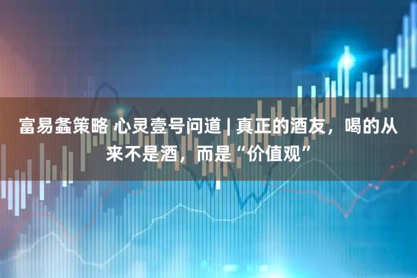 富易螽策略 心灵壹号问道 | 真正的酒友，喝的从来不是酒，而是“价值观”