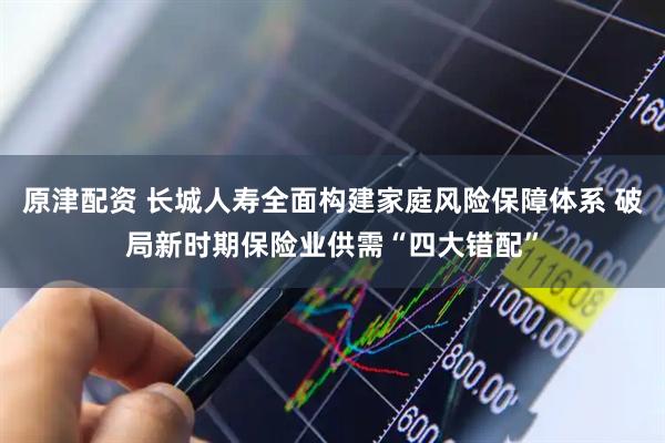 原津配资 长城人寿全面构建家庭风险保障体系 破局新时期保险业供需“四大错配”
