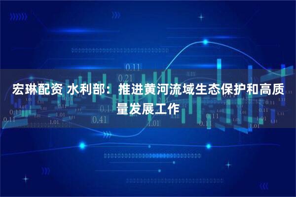 宏琳配资 水利部：推进黄河流域生态保护和高质量发展工作