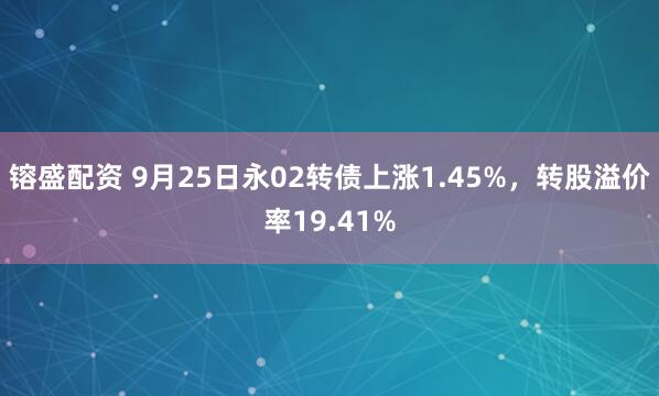 镕盛配资 9月25日永02转债上涨1.45%，转股溢价率19.41%