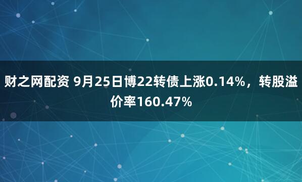 财之网配资 9月25日博22转债上涨0.14%，转股溢价率160.47%
