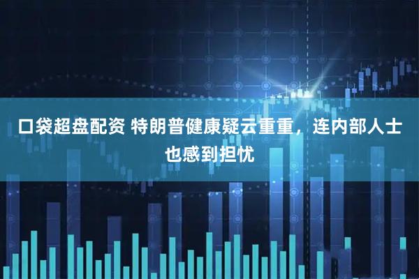 口袋超盘配资 特朗普健康疑云重重，连内部人士也感到担忧