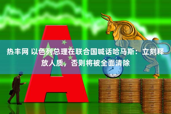 热丰网 以色列总理在联合国喊话哈马斯：立刻释放人质，否则将被全面清除
