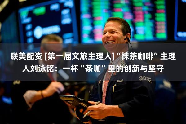 联美配资 [第一届文旅主理人]“抹茶咖啡”主理人刘泳铭：一杯“茶咖”里的创新与坚守