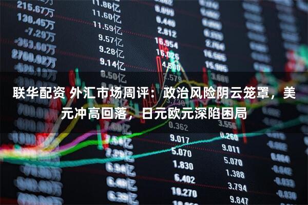 联华配资 外汇市场周评：政治风险阴云笼罩，美元冲高回落，日元欧元深陷困局