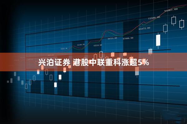 兴泊证券 港股中联重科涨超5%