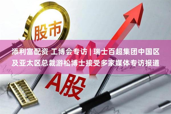 添利富配资 工博会专访 | 瑞士百超集团中国区及亚太区总裁游松博士接受多家媒体专访报道