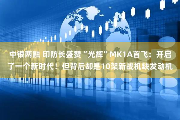 中银两融 印防长盛赞“光辉”MK1A首飞：开启了一个新时代！但背后却是10架新战机缺发动机
