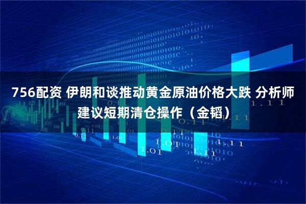 756配资 伊朗和谈推动黄金原油价格大跌 分析师建议短期清仓操作（金韬）