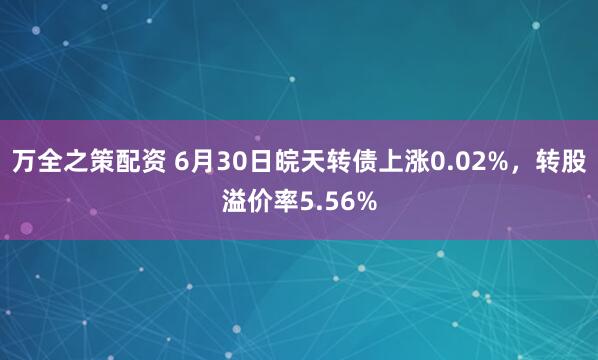 万全之策配资 6月30日皖天转债上涨0.02%，转股溢价率5.56%