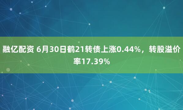 融亿配资 6月30日鹤21转债上涨0.44%，转股溢价率17.39%