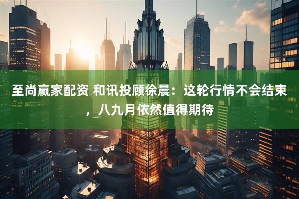 至尚赢家配资 和讯投顾徐晨：这轮行情不会结束，八九月依然值得期待