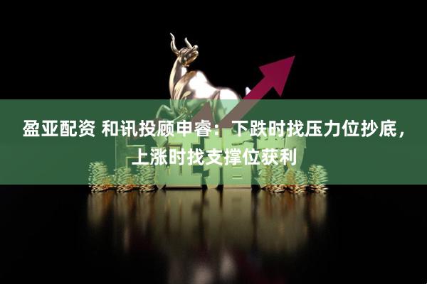 盈亚配资 和讯投顾申睿：下跌时找压力位抄底，上涨时找支撑位获利