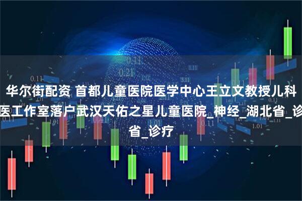 华尔街配资 首都儿童医院医学中心王立文教授儿科名医工作室落户武汉天佑之星儿童医院_神经_湖北省_诊疗