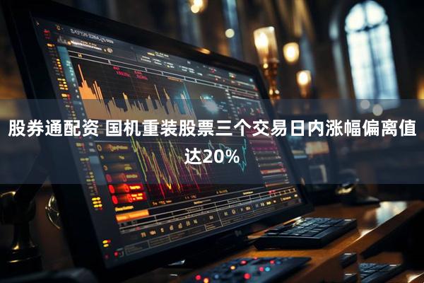 股券通配资 国机重装股票三个交易日内涨幅偏离值达20%