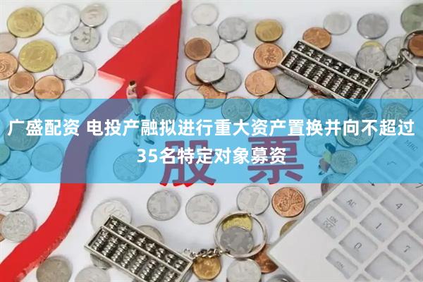 广盛配资 电投产融拟进行重大资产置换并向不超过35名特定对象募资