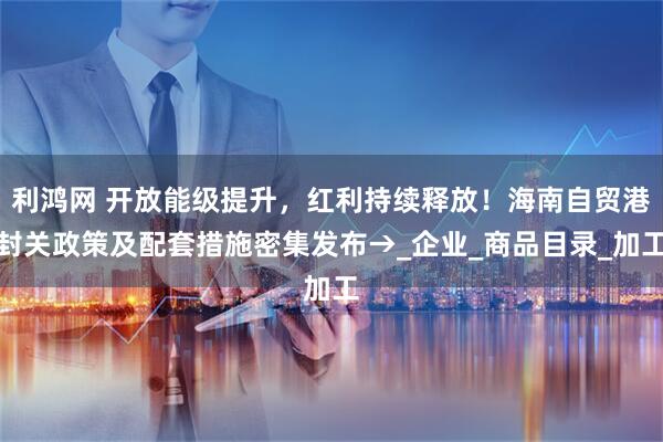 利鸿网 开放能级提升，红利持续释放！海南自贸港封关政策及配套措施密集发布→_企业_商品目录_加工