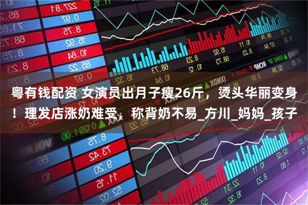 粤有钱配资 女演员出月子瘦26斤，烫头华丽变身！理发店涨奶难受，称背奶不易_方川_妈妈_孩子