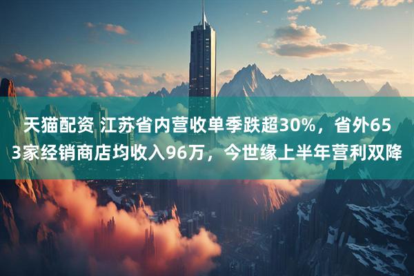 天猫配资 江苏省内营收单季跌超30%，省外653家经销商店均收入96万，今世缘上半年营利双降