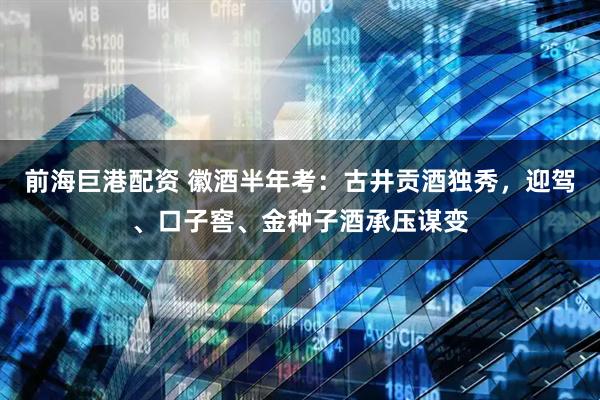 前海巨港配资 徽酒半年考：古井贡酒独秀，迎驾、口子窖、金种子酒承压谋变