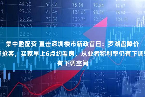 集中盈配资 直击深圳楼市新政首日：罗湖盘降价百万抢客，买家早上6点约看房，从业者称利率仍有下调空间