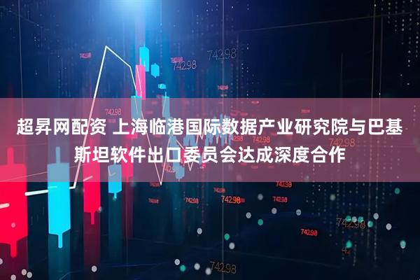 超昇网配资 上海临港国际数据产业研究院与巴基斯坦软件出口委员会达成深度合作